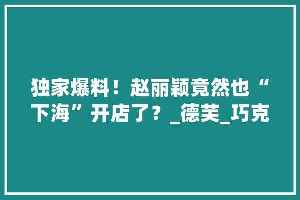独家爆料！赵丽颖竟然也“下海”开店了？_德芙_巧克力 智能写作