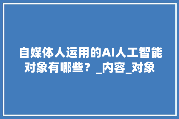 自媒体人运用的AI人工智能对象有哪些？_内容_对象 智能写作