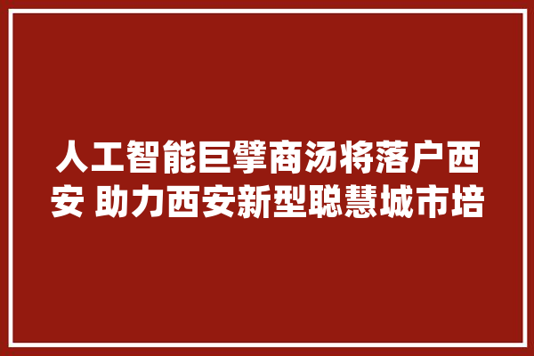 人工智能巨擘商汤将落户西安 助力西安新型聪慧城市培植_西安_商汤 AI快讯