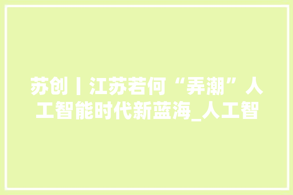苏创丨江苏若何“弄潮”人工智能时代新蓝海_人工智能_家当 AI简讯