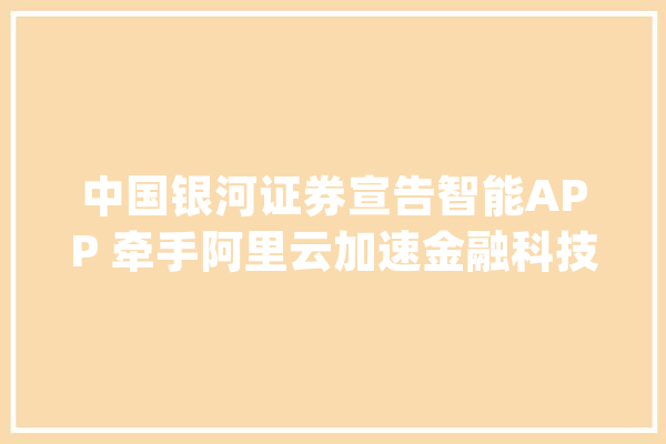 中国银河证券宣告智能APP 牵手阿里云加速金融科技构造_银河_阿里