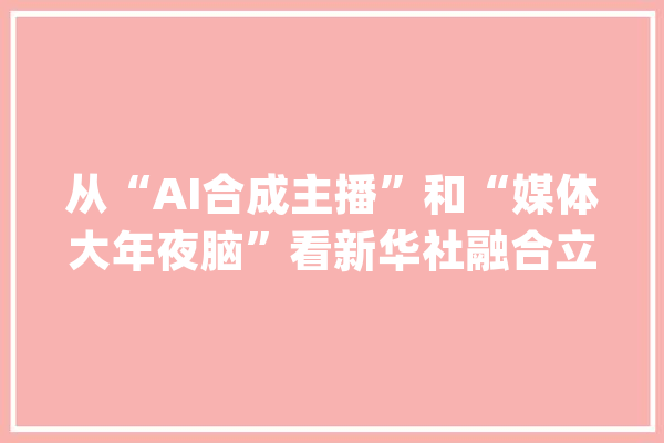 从“AI合成主播”和“媒体大年夜脑”看新华社融合立异成长_媒体_新华社 AI简讯