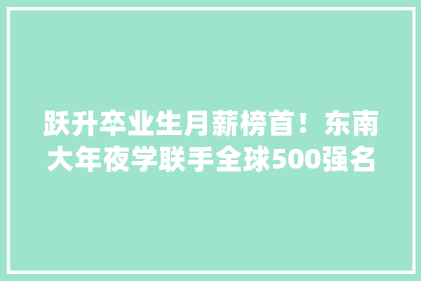 跃升卒业生月薪榜首！东南大年夜学联手全球500强名企助力这一“爆火”专业！_人工智能_范畴 智能助手
