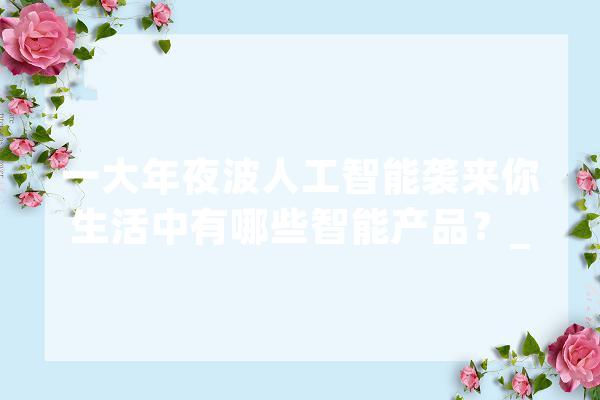 一大年夜波人工智能袭来你生活中有哪些智能产品？_机械人_智能 智能写作