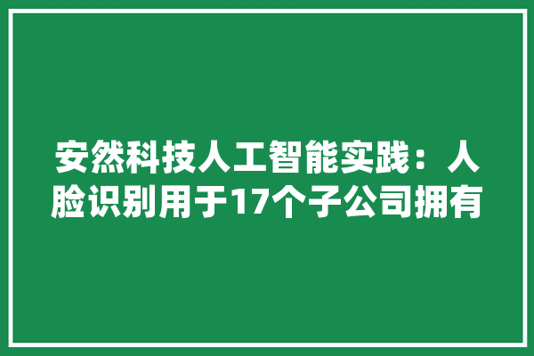 安然科技人工智能实践：人脸识别用于17个子公司拥有18项新技能_安然_数据 智能助手