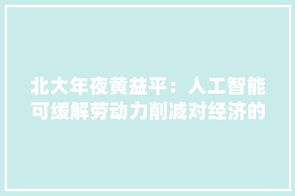 北大年夜黄益平：人工智能可缓解劳动力削减对经济的冲击但不能“一夜之间”把所有工作弄没了会引起公愤的【附人工智能应用潜力分析】_人工智能_家当 绘影字幕