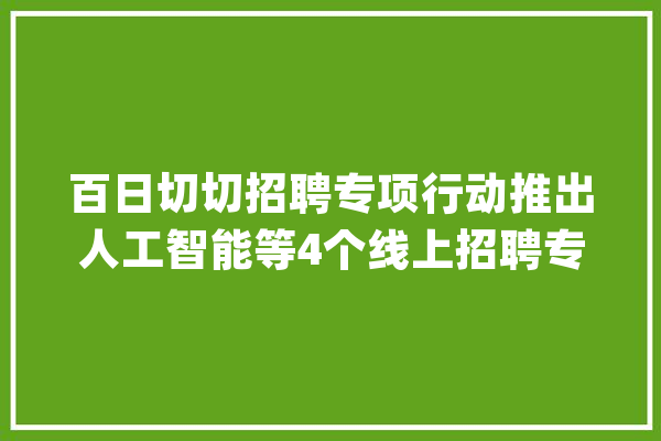 百日切切招聘专项行动推出人工智能等4个线上招聘专场_专场_中国