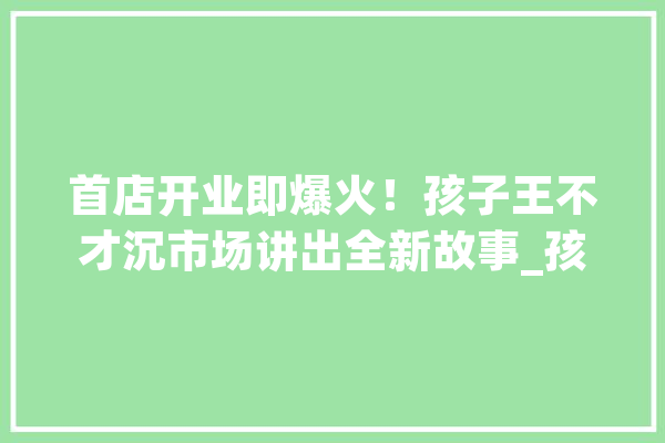 首店开业即爆火！孩子王不才沉市场讲出全新故事_孩子王_母婴 AI简讯