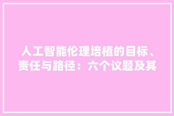 人工智能伦理培植的目标、责任与路径：六个议题及其依据_伦理_技巧 智能助手