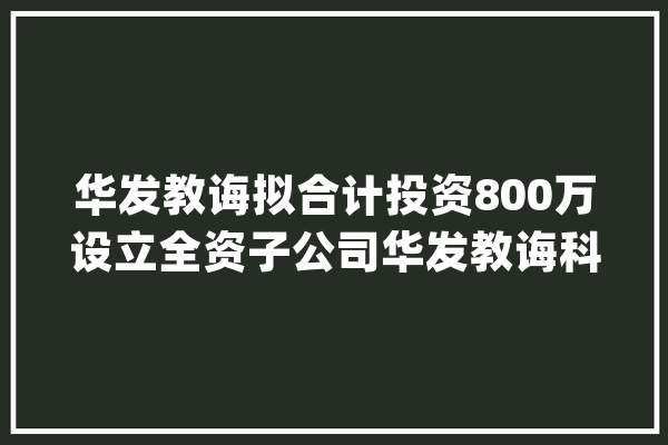 华发教诲拟合计投资800万设立全资子公司华发教诲科技（天津）、全资二级子公司华发光电_人工智能_技巧 计算机