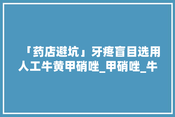 「药店避坑」牙疼盲目选用人工牛黄甲硝唑_甲硝唑_牛黄
