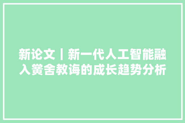 新论文｜新一代人工智能融入黉舍教诲的成长趋势分析_人工智能_技巧 AI快讯
