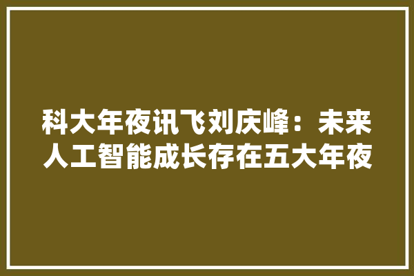 科大年夜讯飞刘庆峰：未来人工智能成长存在五大年夜关键立异点_人工智能_数据 文字写作