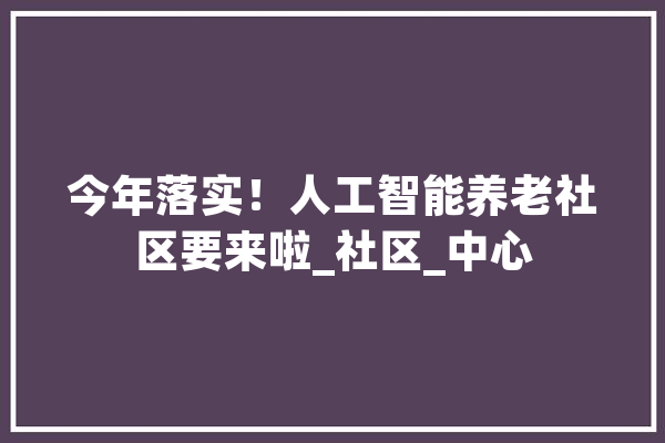 今年落实！人工智能养老社区要来啦_社区_中心 智能问答