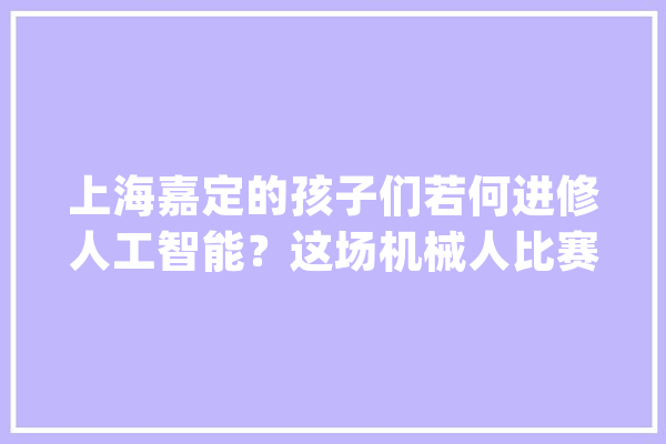 上海嘉定的孩子们若何进修人工智能？这场机械人比赛告诉你_嘉定区_赛事 智能助手