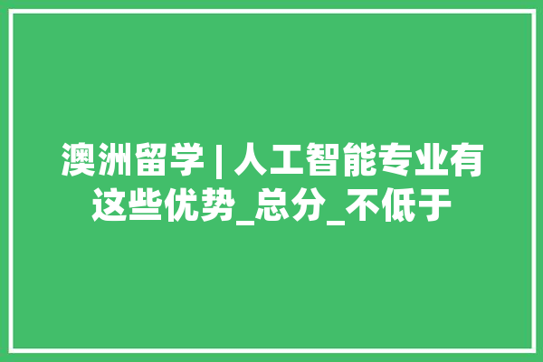 澳洲留学 | 人工智能专业有这些优势_总分_不低于