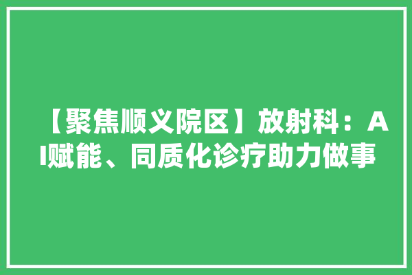 【聚焦顺义院区】放射科：AI赋能、同质化诊疗助力做事进级_顺义_同质