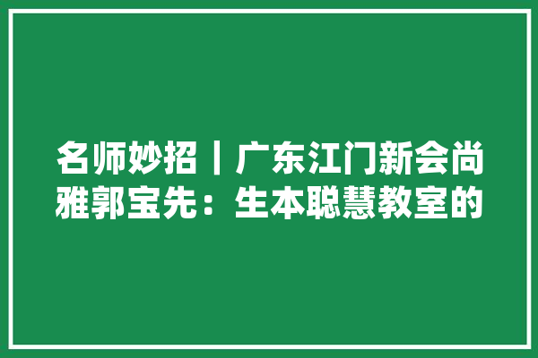 名师妙招｜广东江门新会尚雅郭宝先：生本聪慧教室的实践探索_学生_教师 云服务