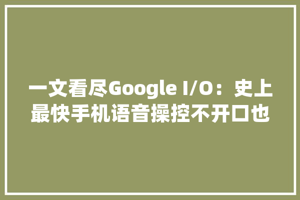 一文看尽Google I/O：史上最快手机语音操控不开口也能打电话_手机_才能 云服务