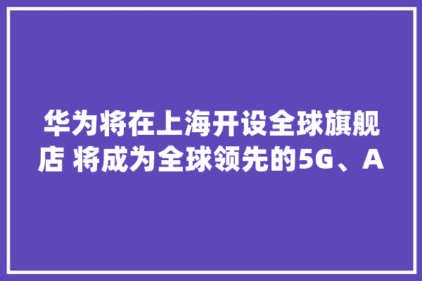 华为将在上海开设全球旗舰店 将成为全球领先的5G、AI体验展厅_全球_旗舰店