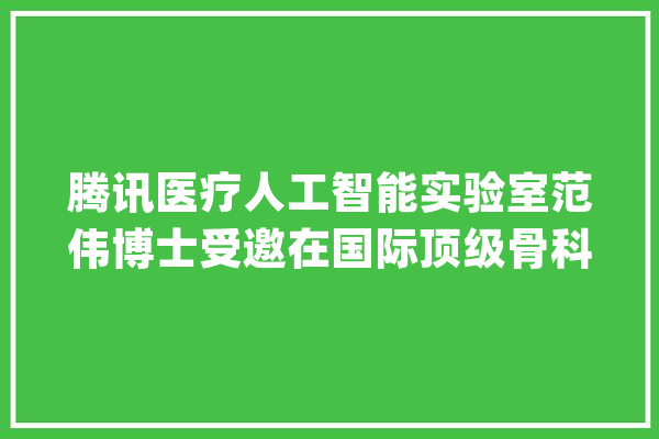 腾讯医疗人工智能实验室范伟博士受邀在国际顶级骨科大年夜会做主题申报_患者_技巧 文字写作