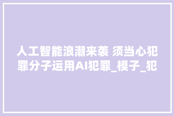 人工智能浪潮来袭 须当心犯罪分子运用AI犯罪_模子_犯法分子