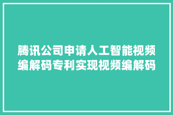 腾讯公司申请人工智能视频编解码专利实现视频编解码过程中跨平台计算的一致性_所述_视频 文字写作