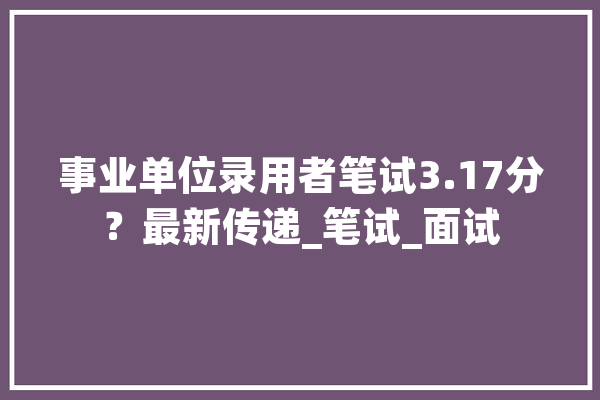 事业单位录用者笔试3.17分？最新传递_笔试_面试 计算机