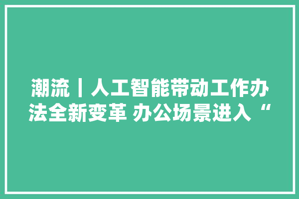 潮流｜人工智能带动工作办法全新变革 办公场景进入“极富想象力”时代_工作_场景 AI快讯