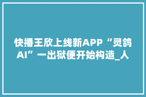 快播王欣上线新APP“灵鸽AI”一出狱便开始构造_人工智能_技巧