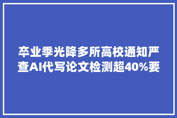 卒业季光降多所高校通知严查AI代写论文检测超40%要返工_人工智能_学生 AI简讯