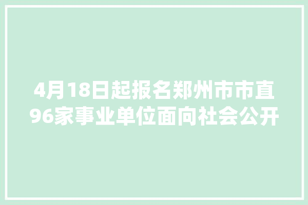 4月18日起报名郑州市市直96家事业单位面向社会公开招聘688名工作人员_面试_笔试