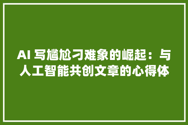 AI 写尴尬刁难象的崛起：与人工智能共创文章的心得体会_为难_人工智能 文字写作