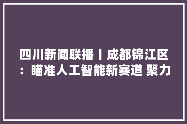 四川新闻联播丨成都锦江区：瞄准人工智能新赛道 聚力家当进级_锦江_白鹭 科技快讯