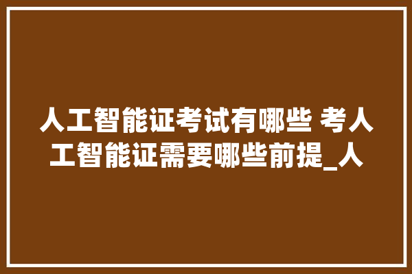 人工智能证考试有哪些 考人工智能证需要哪些前提_人工智能_工作 智能写作