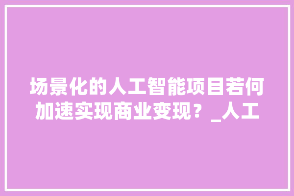 场景化的人工智能项目若何加速实现商业变现？_人工智能_智能 智能问答