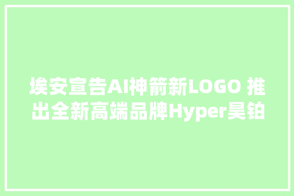 埃安宣告AI神箭新LOGO 推出全新高端品牌Hyper昊铂_中国_品牌 云服务