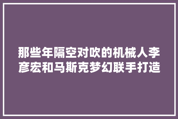 那些年隔空对吹的机械人李彦宏和马斯克梦幻联手打造变形金刚_机械人_特斯拉 AI快讯