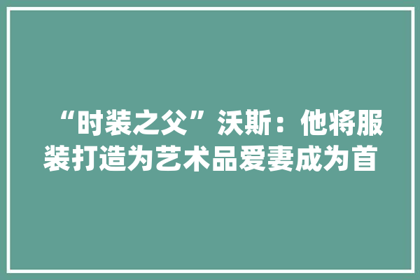 “时装之父”沃斯：他将服装打造为艺术品爱妻成为首个时装模特_查尔斯_时装 AI简讯