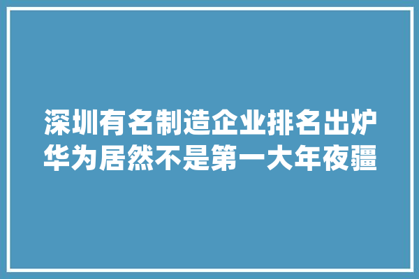深圳有名制造企业排名出炉华为居然不是第一大年夜疆仅在第14位_制作业_深圳