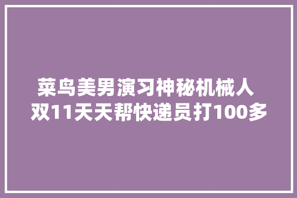 菜鸟美男演习神秘机械人 双11天天帮快递员打100多万个电话_快递_机械人 智能写作