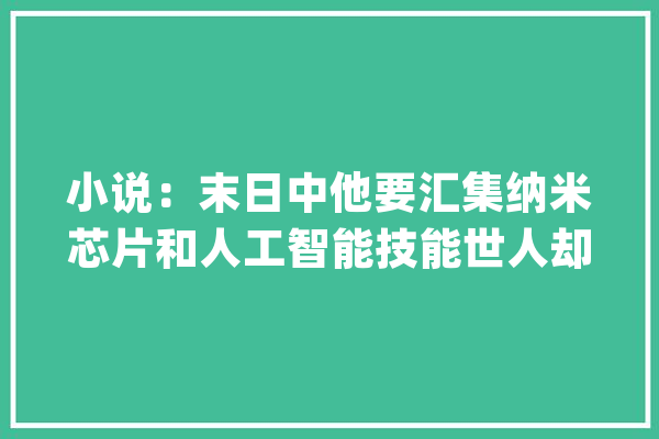 小说：末日中他要汇集纳米芯片和人工智能技能世人却认为是废品_材料_二人 云服务