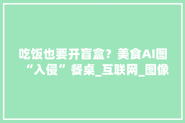 吃饭也要开盲盒？美食AI图“入侵”餐桌_互联网_图像 智能写作