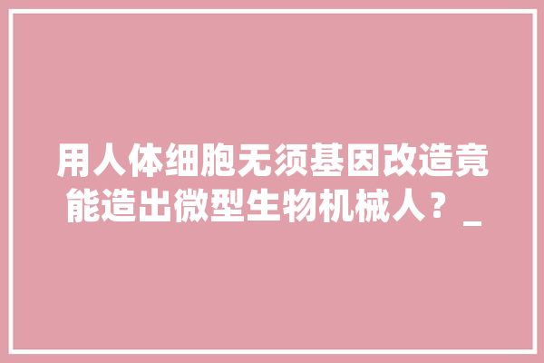 用人体细胞无须基因改造竟能造出微型生物机械人？_细胞_机械人