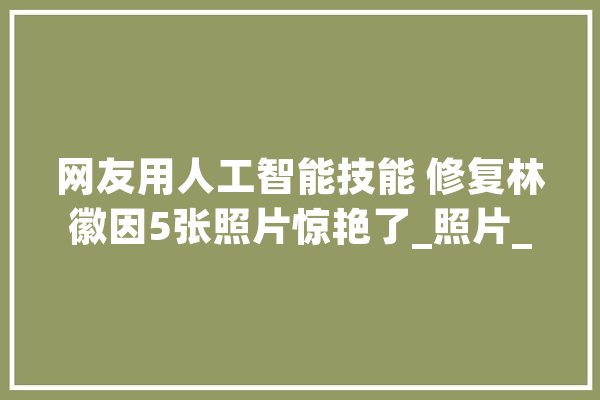 网友用人工智能技能 修复林徽因5张照片惊艳了_照片_林徽因 文字写作