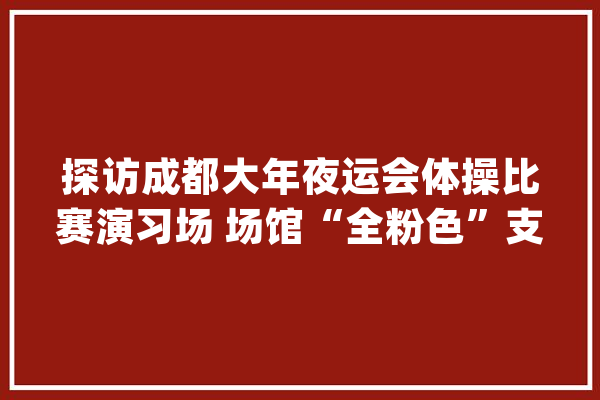 探访成都大年夜运会体操比赛演习场 场馆“全粉色”支配充满青春活力_光亮_场馆