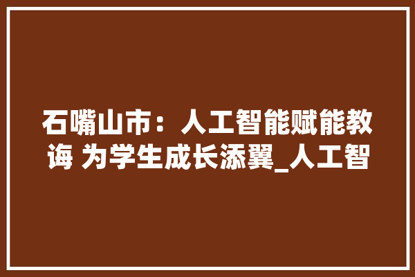 石嘴山市：人工智能赋能教诲 为学生成长添翼_人工智能_石嘴山市 绘影字幕