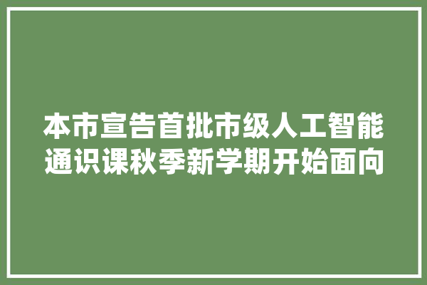 本市宣告首批市级人工智能通识课秋季新学期开始面向全市30所通俗高校开放_人工智能_课程 文字写作