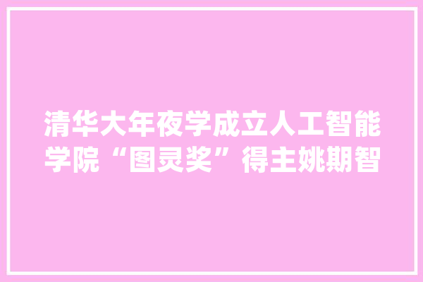 清华大年夜学成立人工智能学院“图灵奖”得主姚期智任首任院长_人工智能_清华