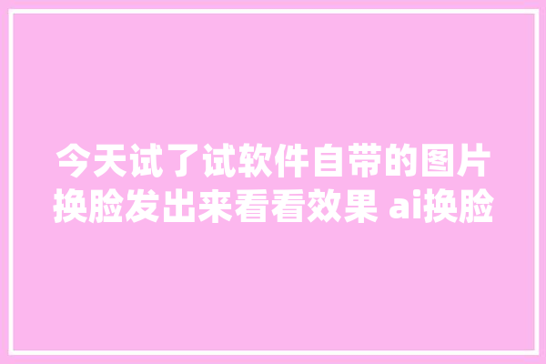今天试了试软件自带的图片换脸发出来看看效果 ai换脸_不太_换脸 智能问答